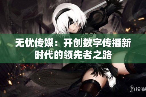 无忧传媒：开创数字传播新时代的领先者之路