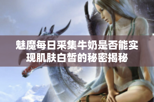 魅魔每日采集牛奶是否能实现肌肤白皙的秘密揭秘