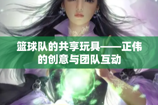 篮球队的共享玩具——正伟的创意与团队互动