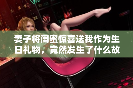 妻子将闺蜜惊喜送我作为生日礼物，竟然发生了什么故事