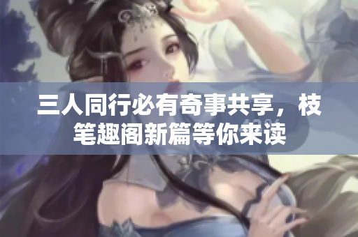 三人同行必有奇事共享，枝笔趣阁新篇等你来读