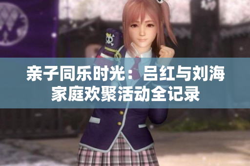 亲子同乐时光：吕红与刘海家庭欢聚活动全记录