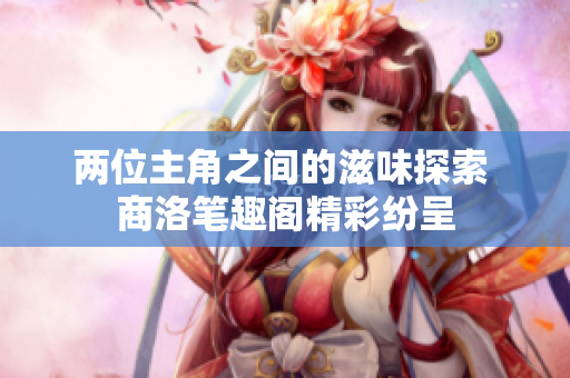 两位主角之间的滋味探索 商洛笔趣阁精彩纷呈