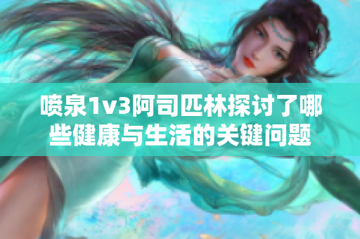喷泉1v3阿司匹林探讨了哪些健康与生活的关键问题