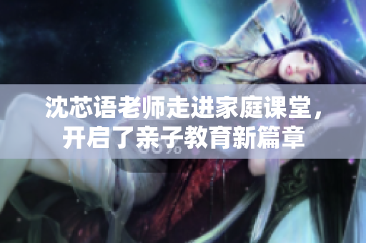 沈芯语老师走进家庭课堂，开启了亲子教育新篇章
