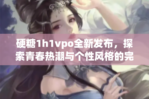 硬糖1h1vpo全新发布，探索青春热潮与个性风格的完美结合