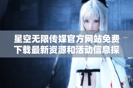 星空无限传媒官方网站免费下载最新资源和活动信息探秘