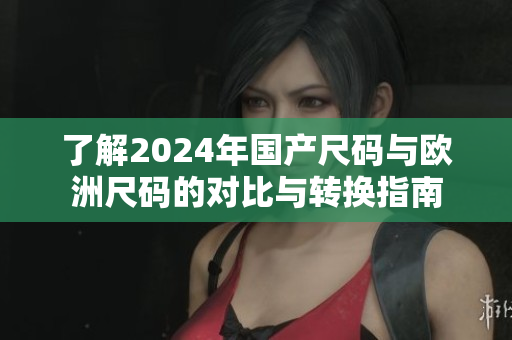了解2024年国产尺码与欧洲尺码的对比与转换指南