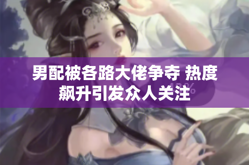 男配被各路大佬争夺 热度飙升引发众人关注