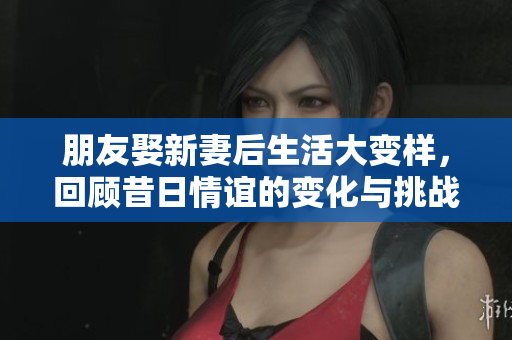朋友娶新妻后生活大变样，回顾昔日情谊的变化与挑战