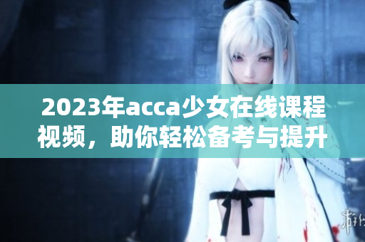2023年acca少女在线课程视频，助你轻松备考与提升技能