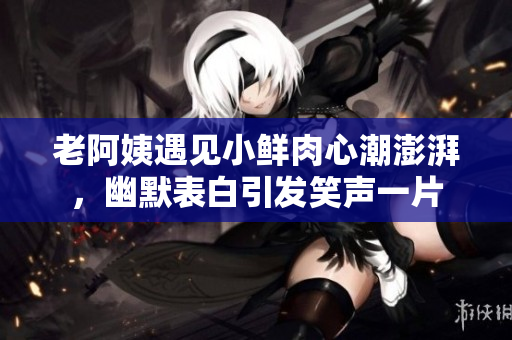 老阿姨遇见小鲜肉心潮澎湃，幽默表白引发笑声一片