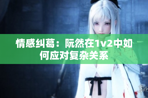 情感纠葛：阮然在1v2中如何应对复杂关系