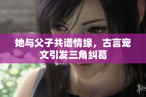 她与父子共谱情缘，古言宠文引发三角纠葛