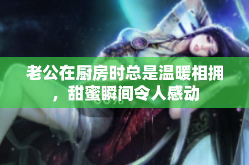 老公在厨房时总是温暖相拥，甜蜜瞬间令人感动