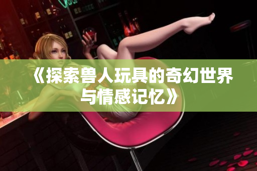 《探索兽人玩具的奇幻世界与情感记忆》