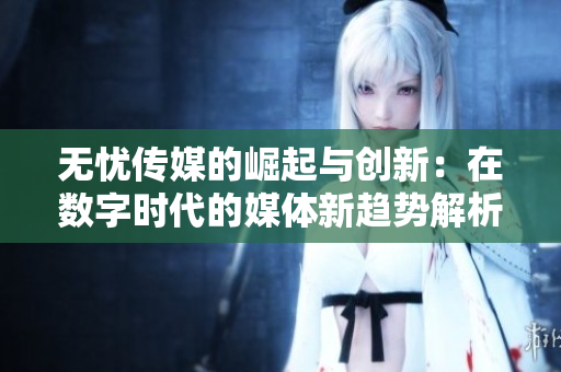 无忧传媒的崛起与创新：在数字时代的媒体新趋势解析