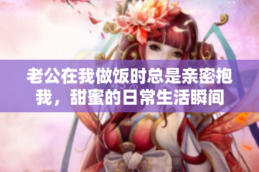老公在我做饭时总是亲密抱我，甜蜜的日常生活瞬间