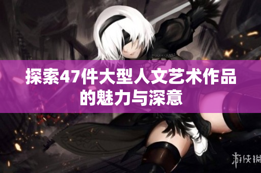 探索47件大型人文艺术作品的魅力与深意