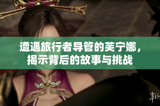 遭遇旅行者导管的芙宁娜，揭示背后的故事与挑战