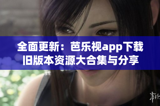 全面更新：芭乐视app下载旧版本资源大合集与分享