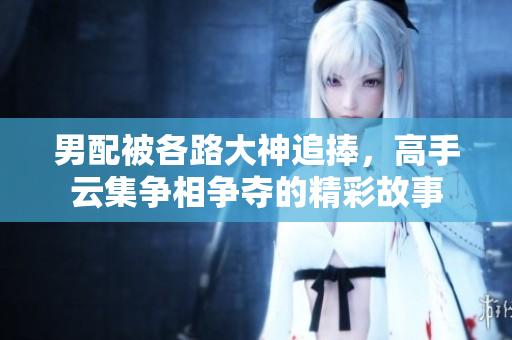 男配被各路大神追捧，高手云集争相争夺的精彩故事