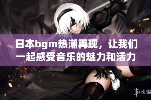 日本bgm热潮再现，让我们一起感受音乐的魅力和活力