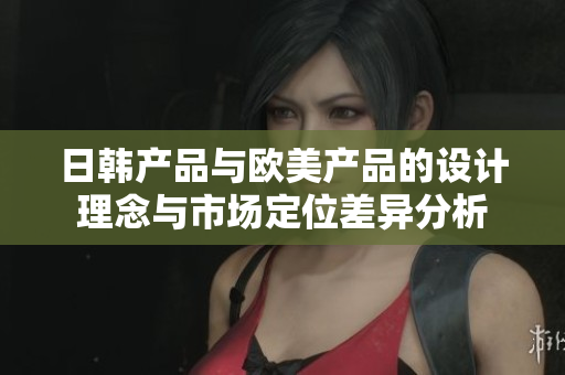 日韩产品与欧美产品的设计理念与市场定位差异分析