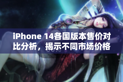 iPhone 14各国版本售价对比分析，揭示不同市场价格差异
