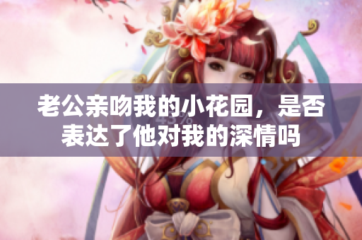 老公亲吻我的小花园，是否表达了他对我的深情吗