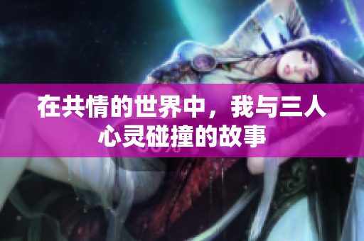 在共情的世界中，我与三人心灵碰撞的故事