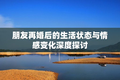 朋友再婚后的生活状态与情感变化深度探讨