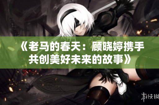 《老马的春天：顾晓婷携手共创美好未来的故事》