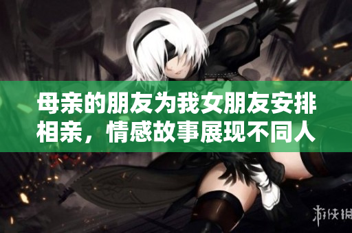 母亲的朋友为我女朋友安排相亲，情感故事展现不同人生选择