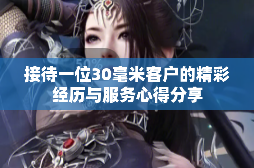 接待一位30毫米客户的精彩经历与服务心得分享