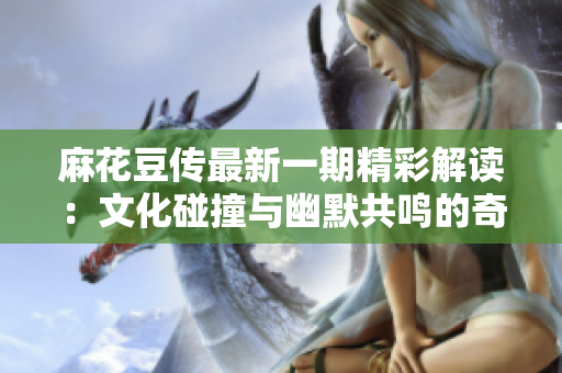 麻花豆传最新一期精彩解读：文化碰撞与幽默共鸣的奇妙旅程