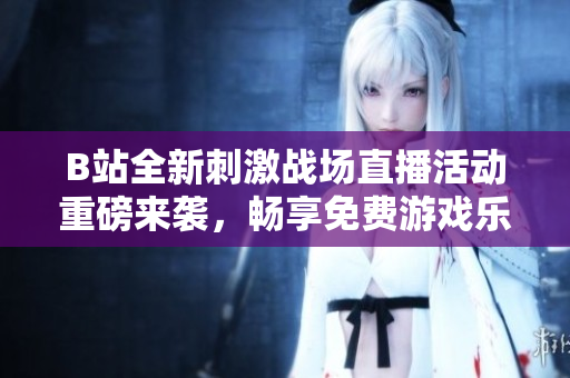 B站全新刺激战场直播活动重磅来袭，畅享免费游戏乐趣