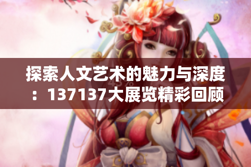 探索人文艺术的魅力与深度：137137大展览精彩回顾
