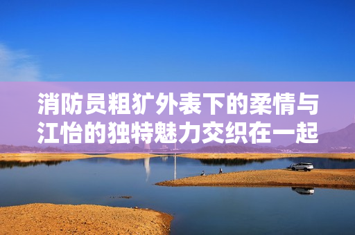 消防员粗犷外表下的柔情与江怡的独特魅力交织在一起
