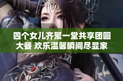 四个女儿齐聚一堂共享团圆大餐 欢乐温馨瞬间尽显家庭情谊