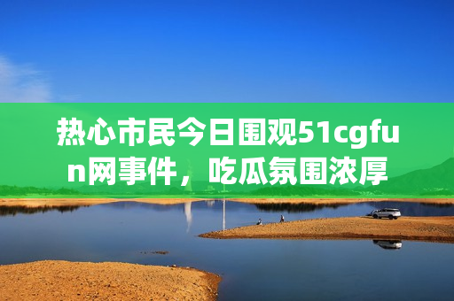 热心市民今日围观51cgfun网事件，吃瓜氛围浓厚