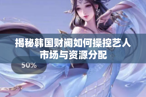 揭秘韩国财阀如何操控艺人市场与资源分配