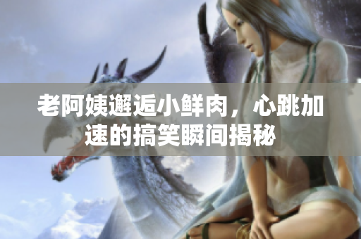 老阿姨邂逅小鲜肉，心跳加速的搞笑瞬间揭秘