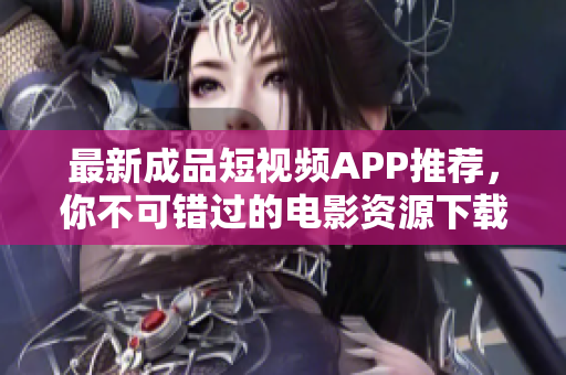 最新成品短视频APP推荐，你不可错过的电影资源下载平台