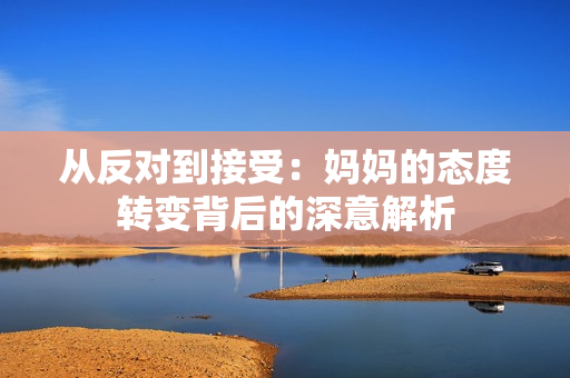 从反对到接受：妈妈的态度转变背后的深意解析