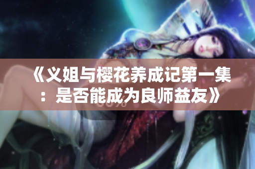 《义姐与樱花养成记第一集：是否能成为良师益友》