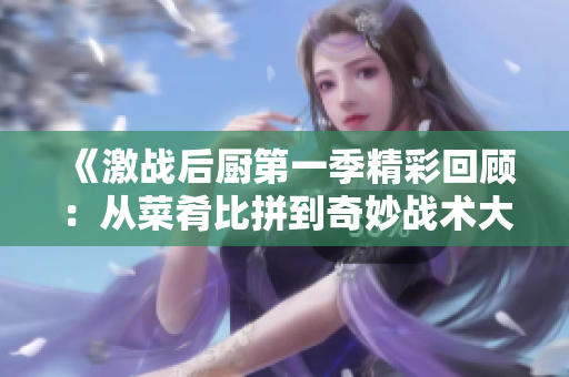 《激战后厨第一季精彩回顾：从菜肴比拼到奇妙战术大解析》