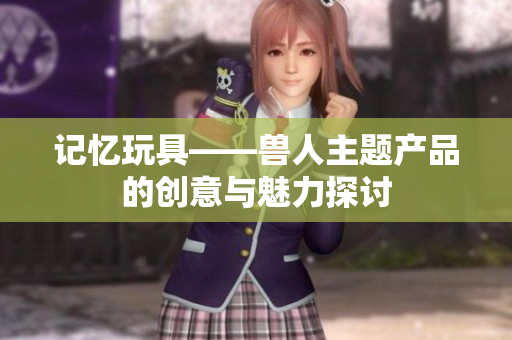 记忆玩具——兽人主题产品的创意与魅力探讨