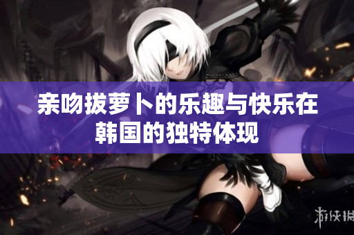 亲吻拔萝卜的乐趣与快乐在韩国的独特体现