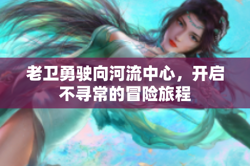 老卫勇驶向河流中心，开启不寻常的冒险旅程